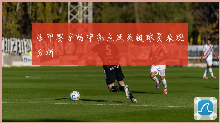 法甲赛季防守亮点及关键球员表现分析
