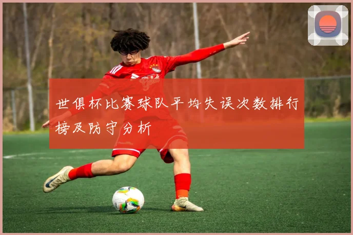 世俱杯比赛球队平均失误次数排行榜及防守分析